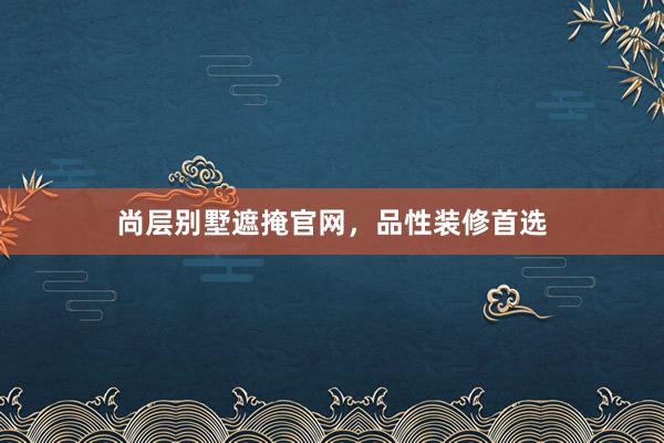 尚层别墅遮掩官网，品性装修首选