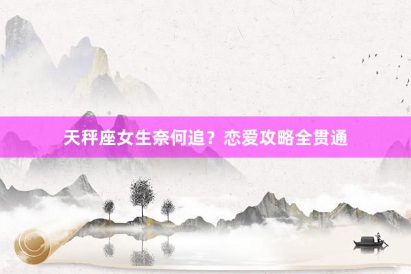 天秤座女生奈何追？恋爱攻略全贯通