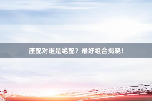 座配对谁是绝配？最好组合揭晓！