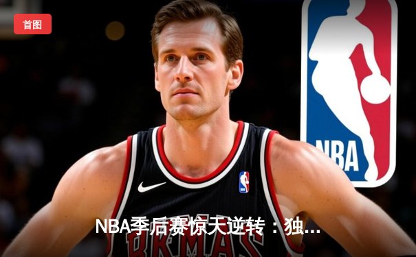 NBA季后赛惊天逆转：独行侠末节轰25-0攻势终结雷霆主场不败金身