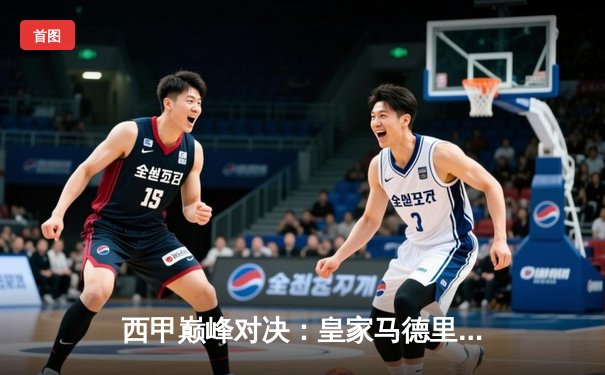 西甲巅峰对决：皇家马德里3-2逆转巴塞罗那，本泽马梅开二度定乾坤